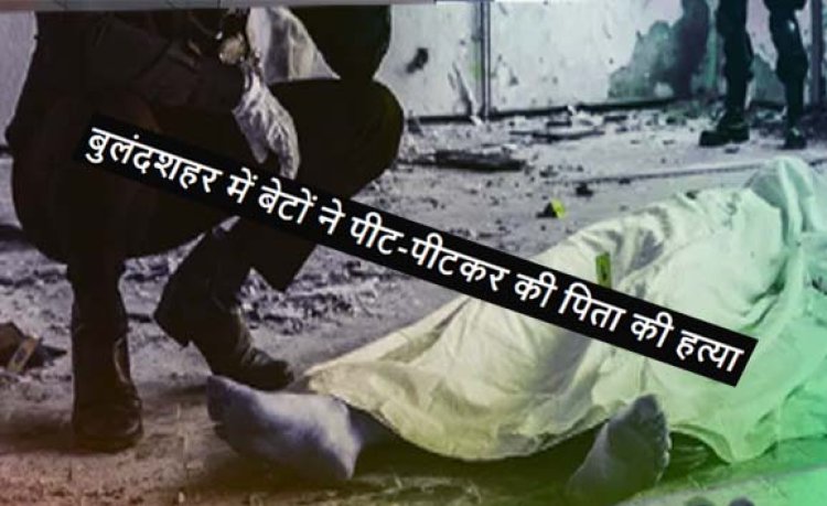 उत्तर प्रदेश के बुलंदशहर में बेटों ने पीट-पीटकर की पिता की हत्या : आरपार के मूड में आए थे आरोपी बेटे, भाई की तहरीर पर केस दर्ज